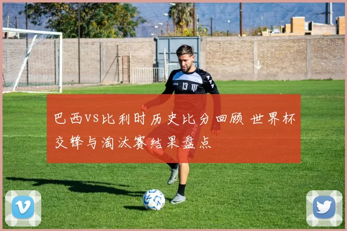 巴西vs比利时历史比分回顾 世界杯交锋与淘汰赛结果盘点