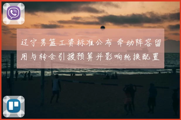 辽宁男篮工资标准公布 牵动阵容留用与转会引援预算并影响轮换配置