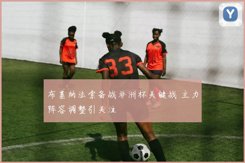 布基纳法索备战非洲杯关键战 主力阵容调整引关注