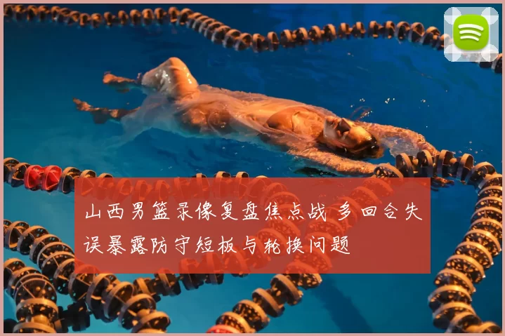 山西男篮录像复盘焦点战 多回合失误暴露防守短板与轮换问题