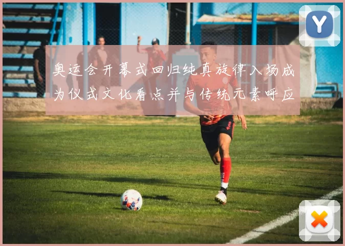 奥运会开幕式回归纯真旋律入场成为仪式文化看点并与传统元素呼应