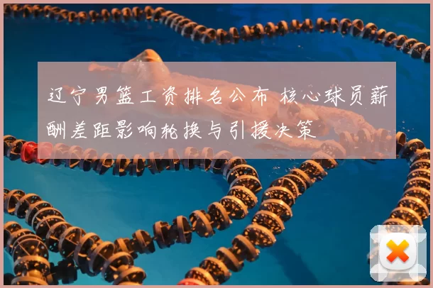 辽宁男篮工资排名公布 核心球员薪酬差距影响轮换与引援决策