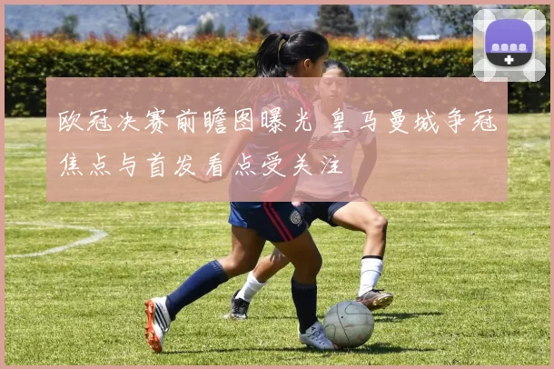 欧冠决赛前瞻图曝光 皇马曼城争冠焦点与首发看点受关注