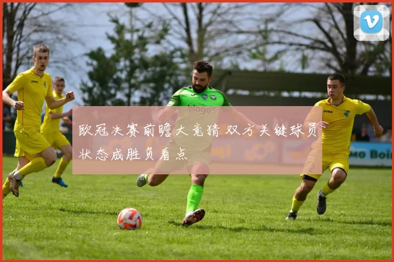 欧冠决赛前瞻大竞猜 双方关键球员状态成胜负看点
