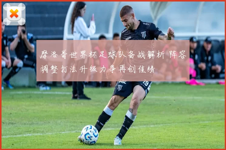 摩洛哥世界杯足球队备战解析 阵容调整打法升级力争再创佳绩