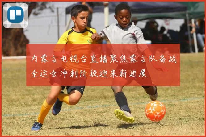 内蒙古电视台直播聚焦蒙古队备战全运会冲刺阶段迎来新进展