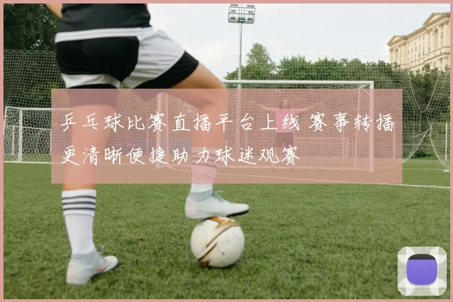 乒乓球比赛直播平台上线 赛事转播更清晰便捷助力球迷观赛