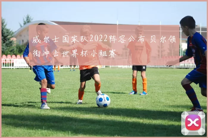 威尔士国家队2022阵容公布 贝尔领衔冲击世界杯小组赛