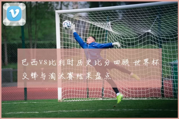 巴西vs比利时历史比分回顾 世界杯交锋与淘汰赛结果盘点