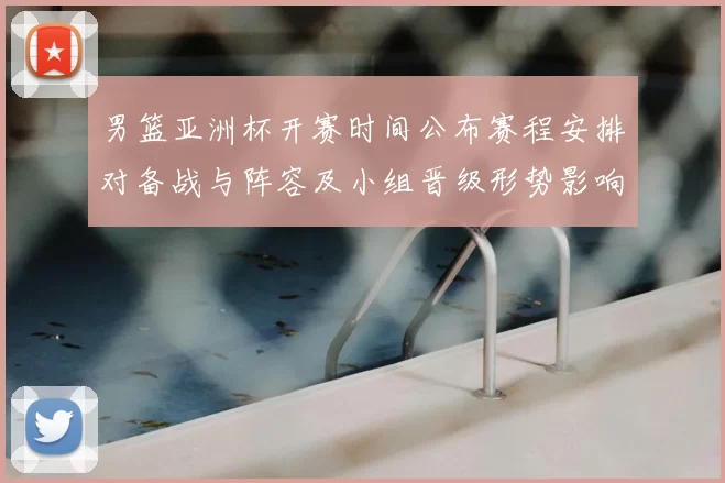 男篮亚洲杯开赛时间公布赛程安排对备战与阵容及小组晋级形势影响解读