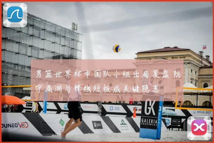 男篮世界杯中国队小组出局复盘 防守漏洞与锋线短板成关键隐患