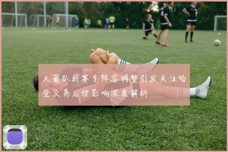 火箭队新赛季阵容调整引发关注哈登交易后续影响深度解析