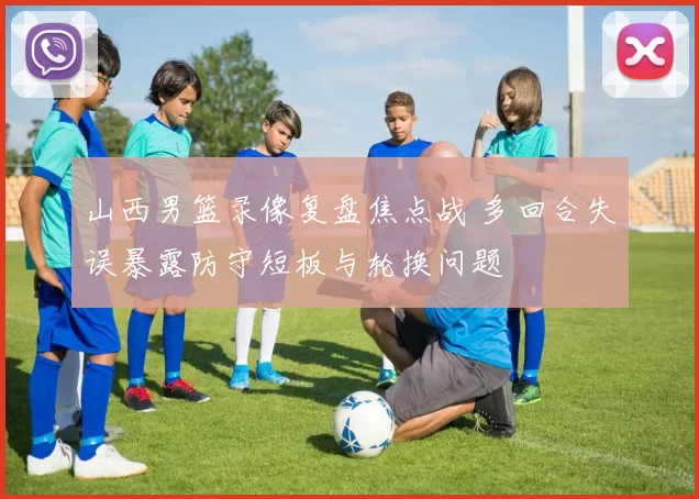 山西男篮录像复盘焦点战 多回合失误暴露防守短板与轮换问题