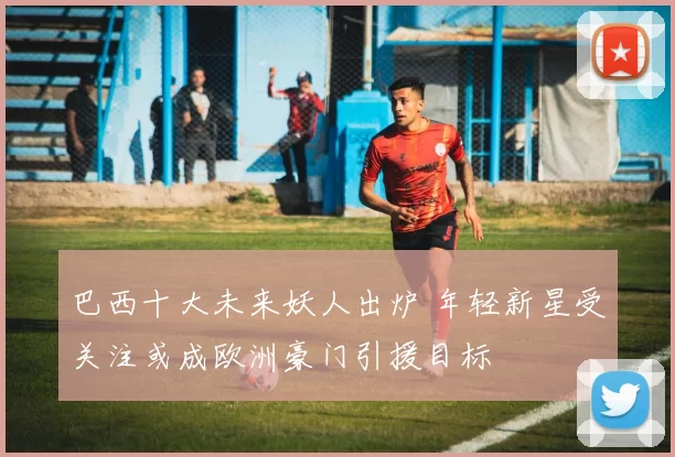 巴西十大未来妖人出炉 年轻新星受关注或成欧洲豪门引援目标