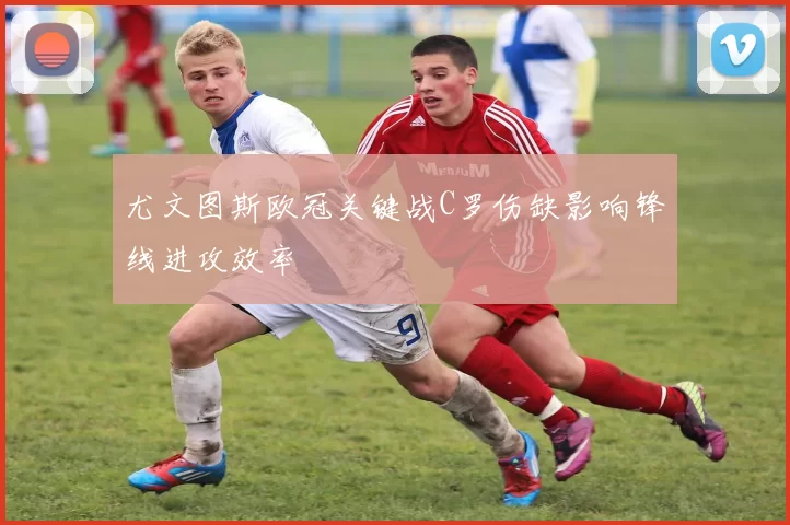 尤文图斯欧冠关键战C罗伤缺影响锋线进攻效率