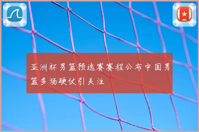 亚洲杯男篮预选赛赛程公布中国男篮多场硬仗引关注