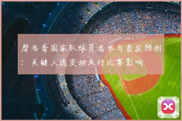 摩洛哥国家队球员名单与首发预测:关键人选变动及对比赛影响