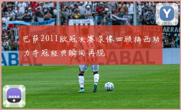 巴萨2011欧冠决赛录像回顾梅西助力夺冠经典瞬间再现