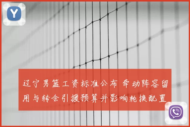 辽宁男篮工资标准公布 牵动阵容留用与转会引援预算并影响轮换配置