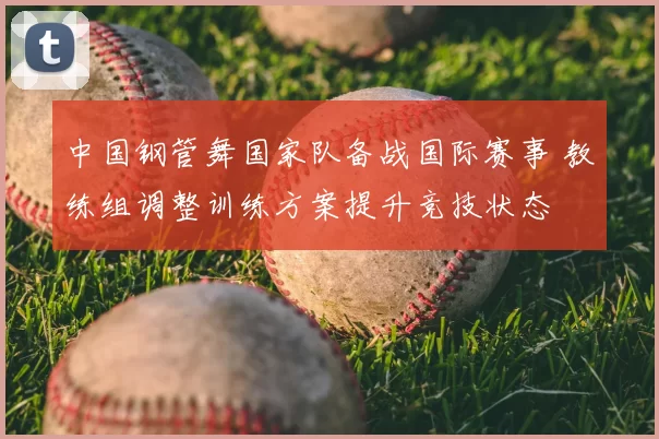 中国钢管舞国家队备战国际赛事 教练组调整训练方案提升竞技状态