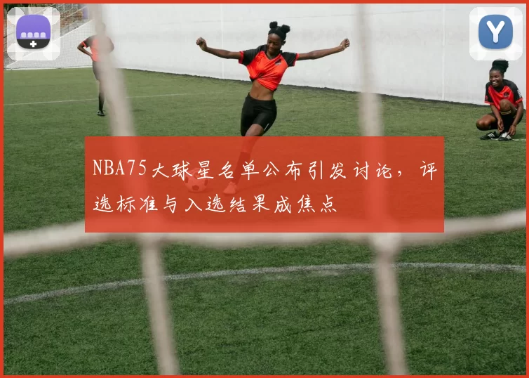 NBA75大球星名单公布引发讨论，评选标准与入选结果成焦点