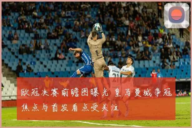 欧冠决赛前瞻图曝光 皇马曼城争冠焦点与首发看点受关注