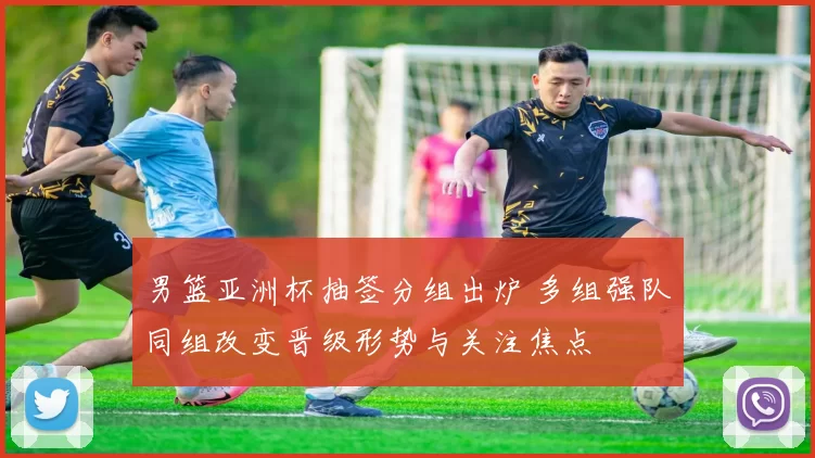 男篮亚洲杯抽签分组出炉 多组强队同组改变晋级形势与关注焦点