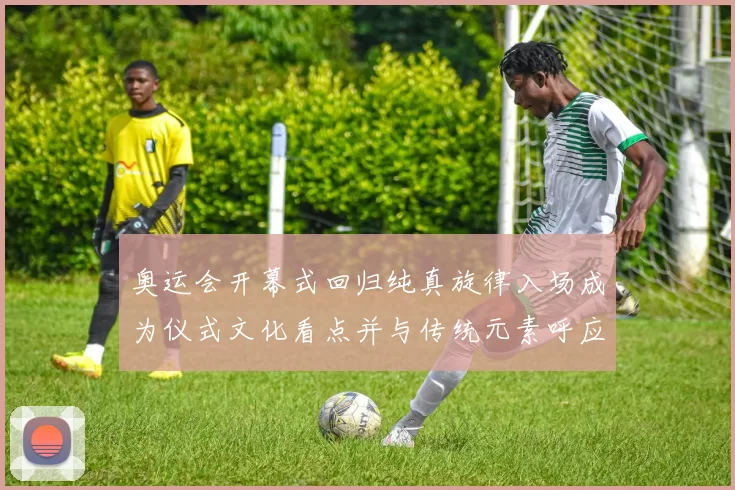 奥运会开幕式回归纯真旋律入场成为仪式文化看点并与传统元素呼应