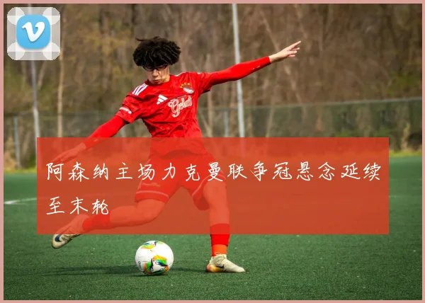 阿森纳主场力克曼联争冠悬念延续至末轮
