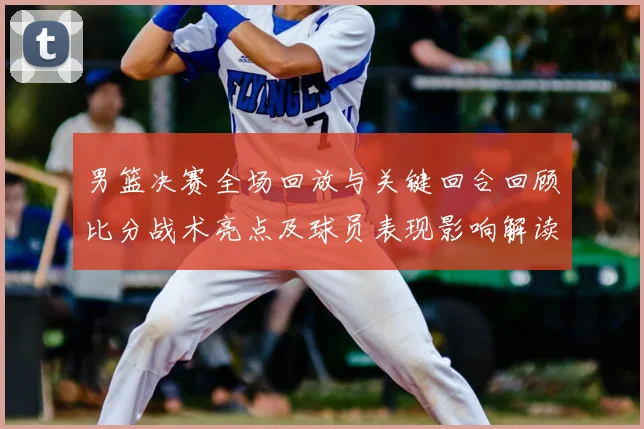 男篮决赛全场回放与关键回合回顾比分战术亮点及球员表现影响解读