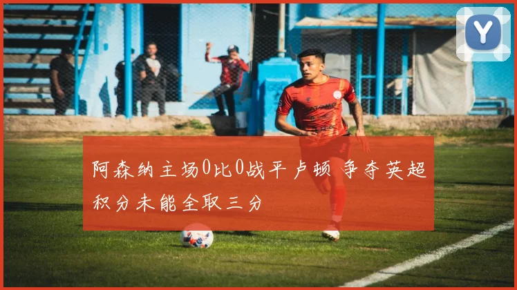 阿森纳主场0比0战平卢顿 争夺英超积分未能全取三分
