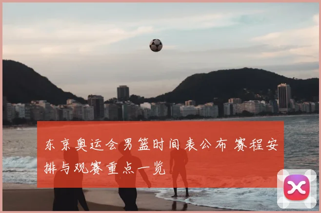 东京奥运会男篮时间表公布 赛程安排与观赛重点一览