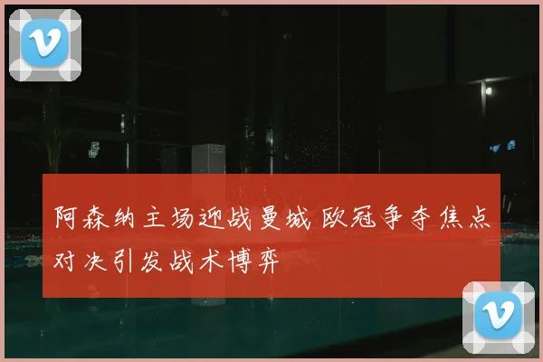 阿森纳主场迎战曼城 欧冠争夺焦点对决引发战术博弈