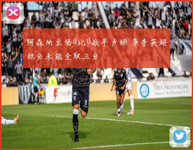 阿森纳主场0比0战平卢顿 争夺英超积分未能全取三分