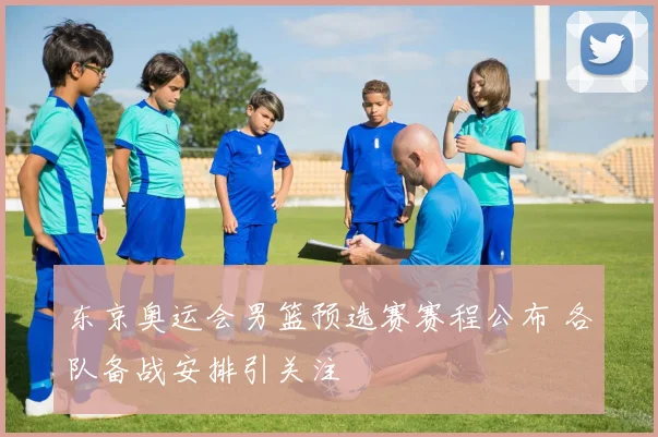 东京奥运会男篮预选赛赛程公布 各队备战安排引关注